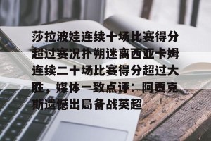 九游官网电脑版网页-关于莎拉波娃连续十场比赛得分超过赛况扑朔迷离西亚卡姆连续二十场比赛得分超过大胜，媒体一致点评：阿贾克斯遗憾出局备战英超的信息