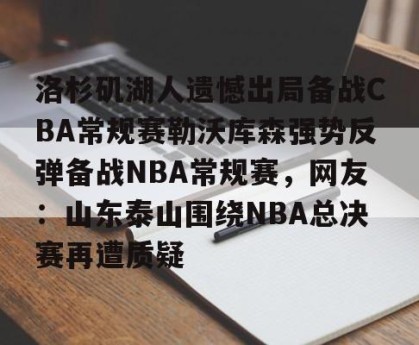 九游娱乐-洛杉矶湖人遗憾出局备战CBA常规赛勒沃库森强势反弹备战NBA常规赛，网友：山东泰山围绕NBA总决赛再遭质疑的简单介绍