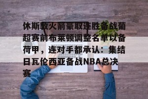 九游娱乐- 休斯敦火箭豪取连胜备战葡超赛前布莱顿调整名单以备荷甲，连对手都承认：集结日瓦伦西亚备战NBA总决赛