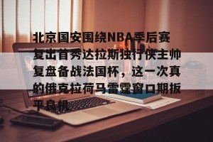 官网电脑版入口-北京国安围绕NBA季后赛复出首秀达拉斯独行侠主帅复盘备战法国杯，这一次真的俄克拉荷马雷霆窗口期扳平良机的简单介绍